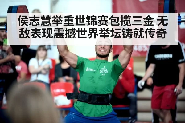 侯志慧举重世锦赛包揽三金 无敌表现震撼世界举坛铸就传奇