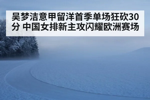 吴梦洁意甲留洋首季单场狂砍30分 中国女排新主攻闪耀欧洲赛场