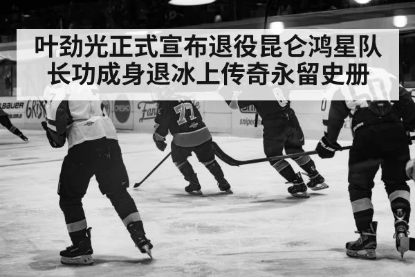 叶劲光正式宣布退役昆仑鸿星队长功成身退冰上传奇永留史册
